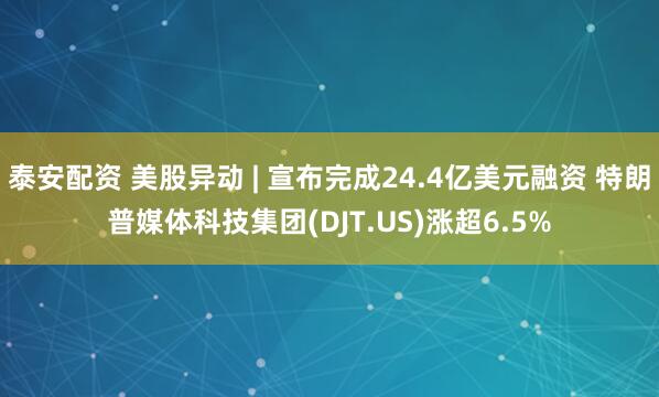 泰安配资 美股异动 | 宣布完成24.4亿美元融资 特朗普媒体科技集团(DJT.US)涨超6.5%