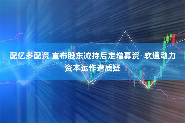 配亿多配资 宣布股东减持后定增募资  软通动力资本运作遭质疑
