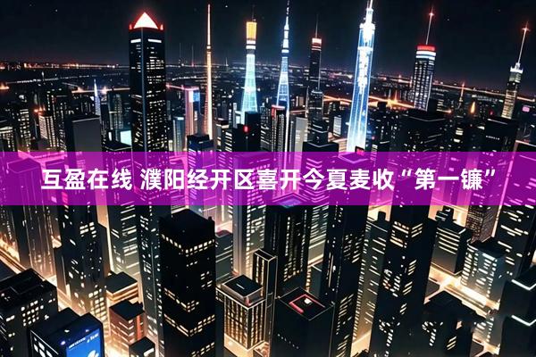 互盈在线 濮阳经开区喜开今夏麦收“第一镰”