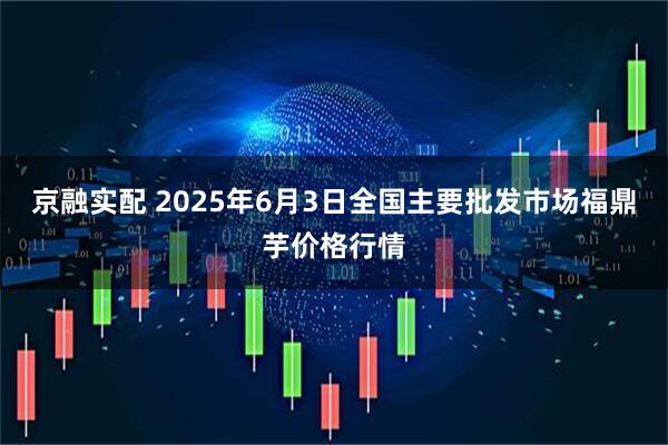 京融实配 2025年6月3日全国主要批发市场福鼎芋价格行情