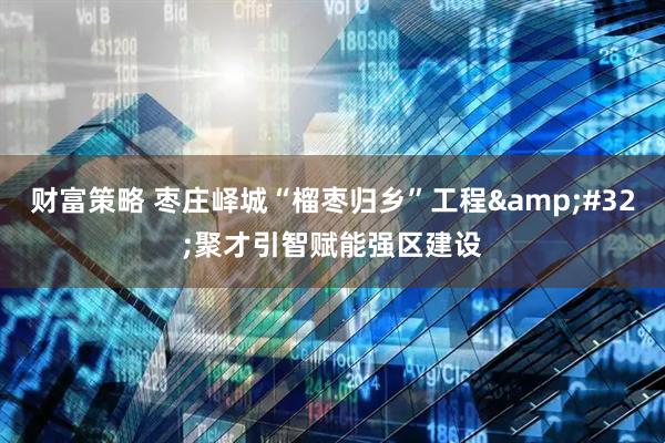 财富策略 枣庄峄城“榴枣归乡”工程&#32;聚才引智赋能强区建设