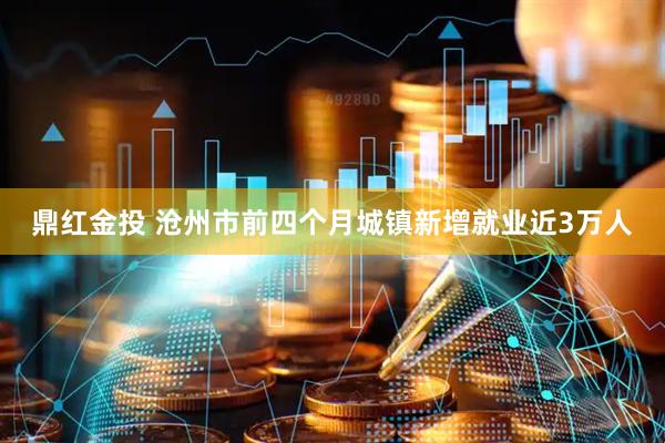 鼎红金投 沧州市前四个月城镇新增就业近3万人