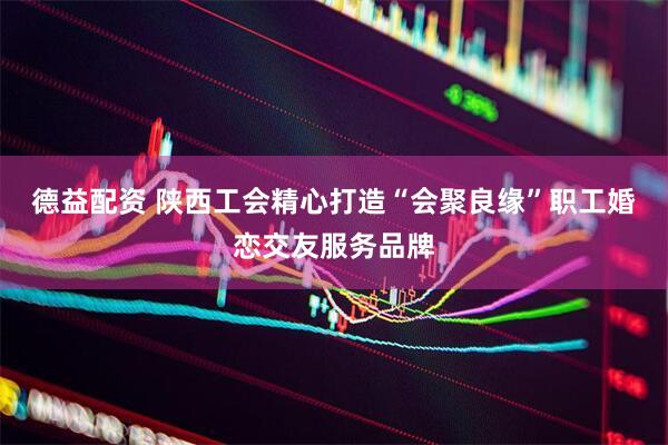 德益配资 陕西工会精心打造“会聚良缘”职工婚恋交友服务品牌