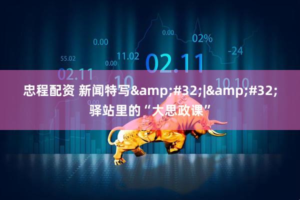 忠程配资 新闻特写&#32;|&#32;驿站里的“大思政课”