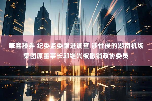 華鑫證券 纪委监委跟进调查 涉性侵的湖南机场集团原董事长邱继兴被撤销政协委员
