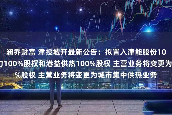 涵乔财富 津投城开最新公告：拟置入津能股份100%股份、天津热力100%股权和港益供热100%股权 主营业务将变更为城市集中供热业务