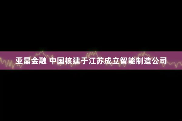 亚晶金融 中国核建于江苏成立智能制造公司