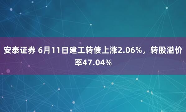安泰证券 6月11日建工转债上涨2.06%，转股溢价率47.04%