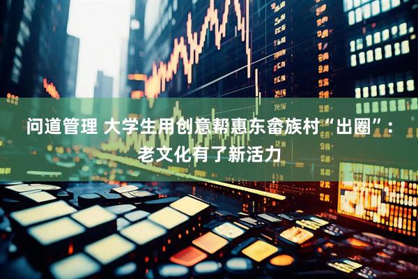 问道管理 大学生用创意帮惠东畲族村“出圈”：老文化有了新活力