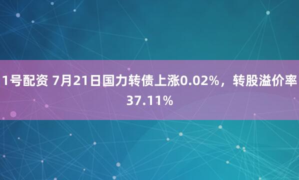 1号配资 7月21日国力转债上涨0.02%，转股溢价率37.11%