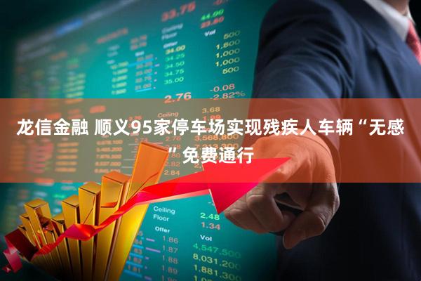 龙信金融 顺义95家停车场实现残疾人车辆“无感”免费通行