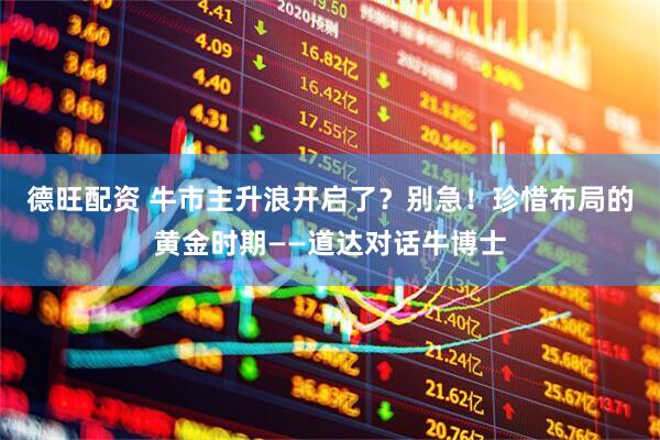 德旺配资 牛市主升浪开启了？别急！珍惜布局的黄金时期——道达对话牛博士