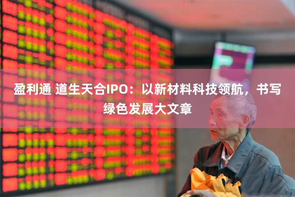 盈利通 道生天合IPO：以新材料科技领航，书写绿色发展大文章