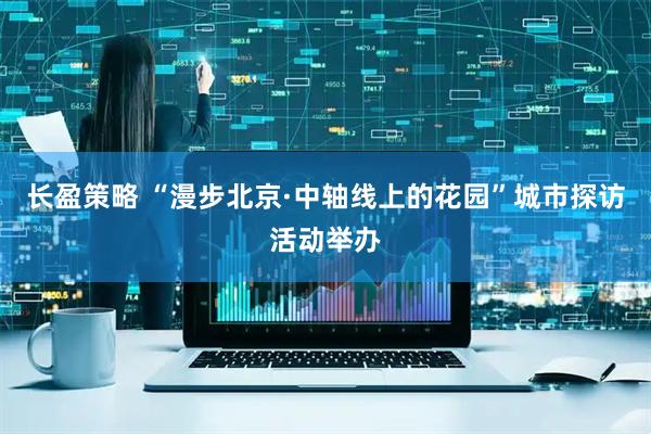 长盈策略 “漫步北京·中轴线上的花园”城市探访活动举办