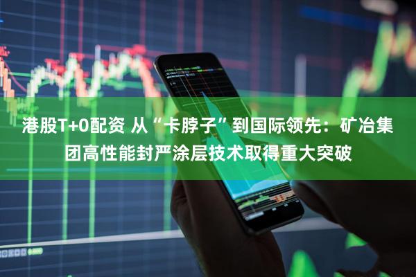港股T+0配资 从“卡脖子”到国际领先：矿冶集团高性能封严涂层技术取得重大突破