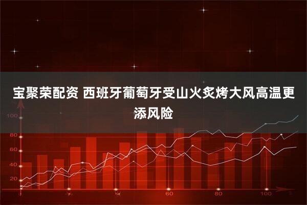 宝聚荣配资 西班牙葡萄牙受山火炙烤　大风高温更添风险