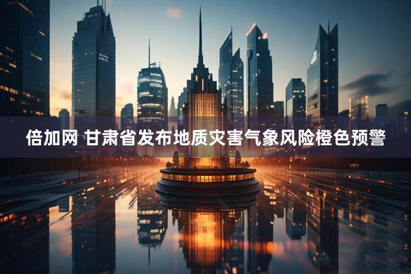 倍加网 甘肃省发布地质灾害气象风险橙色预警