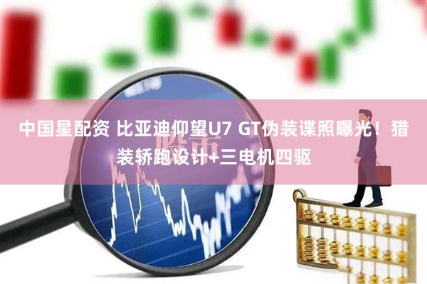 中国星配资 比亚迪仰望U7 GT伪装谍照曝光！猎装轿跑设计+三电机四驱