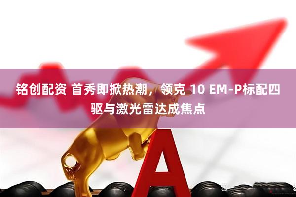 铭创配资 首秀即掀热潮，领克 10 EM-P标配四驱与激光雷达成焦点