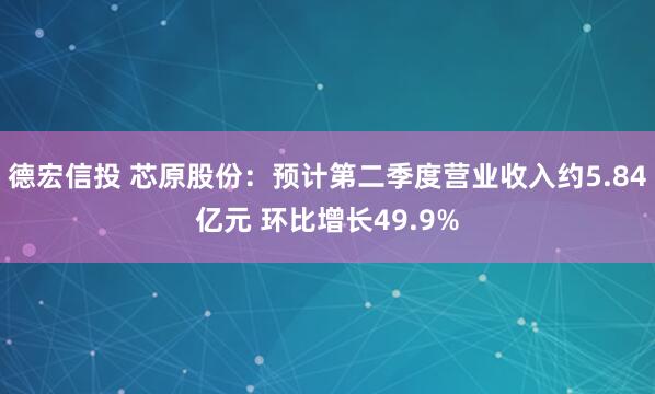 德宏信投 芯原股份：预计第二季度营业收入约5.84亿元 环比增长49.9%