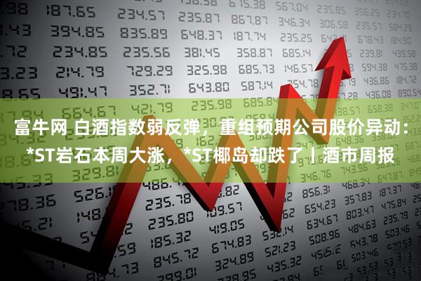 富牛网 白酒指数弱反弹，重组预期公司股价异动：*ST岩石本周大涨，*ST椰岛却跌了丨酒市周报