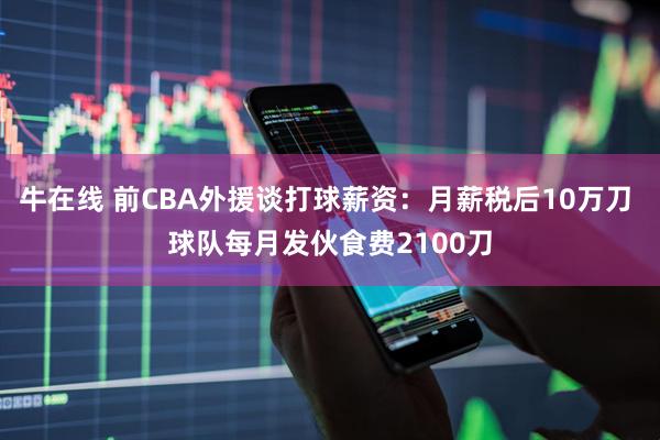 牛在线 前CBA外援谈打球薪资：月薪税后10万刀 球队每月发伙食费2100刀