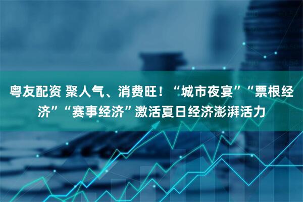 粤友配资 聚人气、消费旺！“城市夜宴”“票根经济”“赛事经济”激活夏日经济澎湃活力