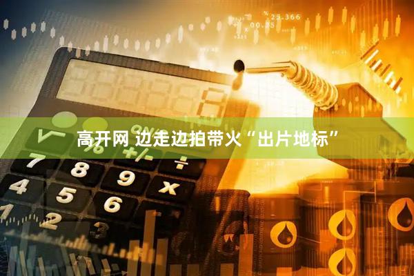 高开网 边走边拍带火“出片地标”