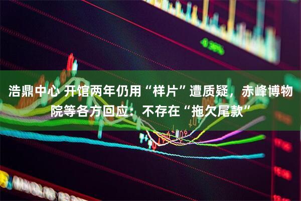 浩鼎中心 开馆两年仍用“样片”遭质疑，赤峰博物院等各方回应：不存在“拖欠尾款”