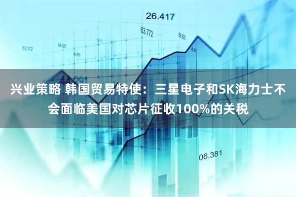 兴业策略 韩国贸易特使：三星电子和SK海力士不会面临美国对芯片征收100%的关税