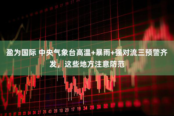 盈为国际 中央气象台高温+暴雨+强对流三预警齐发，这些地方注意防范