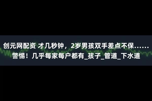 创元网配资 才几秒钟，2岁男孩双手差点不保……警惕！几乎每家每户都有_孩子_管道_下水道