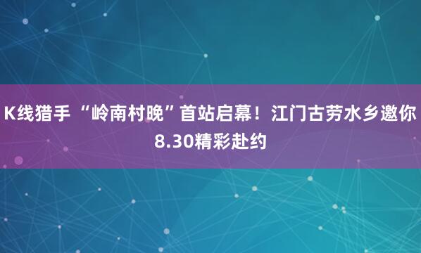K线猎手 “岭南村晚”首站启幕！江门古劳水乡邀你8.30精彩赴约