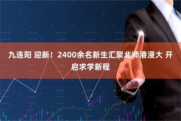 九连阳 迎新！2400余名新生汇聚北师港浸大 开启求学新程