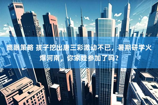 鹰眼策略 孩子挖出唐三彩激动不已，暑期研学火爆河南，你家娃参加了吗？