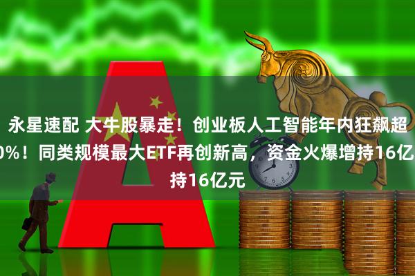 永星速配 大牛股暴走！创业板人工智能年内狂飙超90%！同类规模最大ETF再创新高，资金火爆增持16亿元