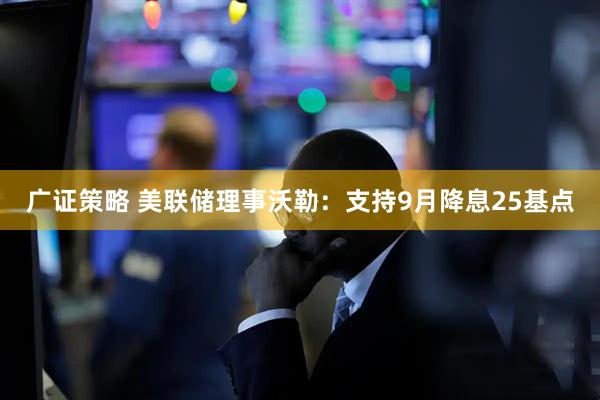 广证策略 美联储理事沃勒：支持9月降息25基点