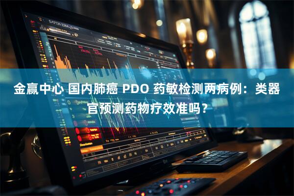 金赢中心 国内肺癌 PDO 药敏检测两病例：类器官预测药物疗效准吗？
