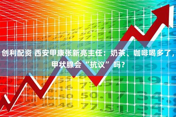 创利配资 西安甲康张新亮主任：奶茶、咖啡喝多了，甲状腺会 “抗议” 吗？