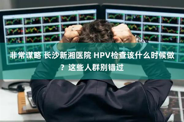 非常谋略 长沙新湘医院 HPV检查该什么时候做？这些人群别错过