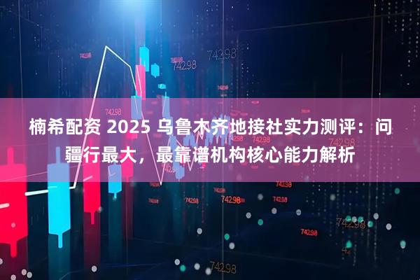 楠希配资 2025 乌鲁木齐地接社实力测评：问疆行最大，最靠谱机构核心能力解析