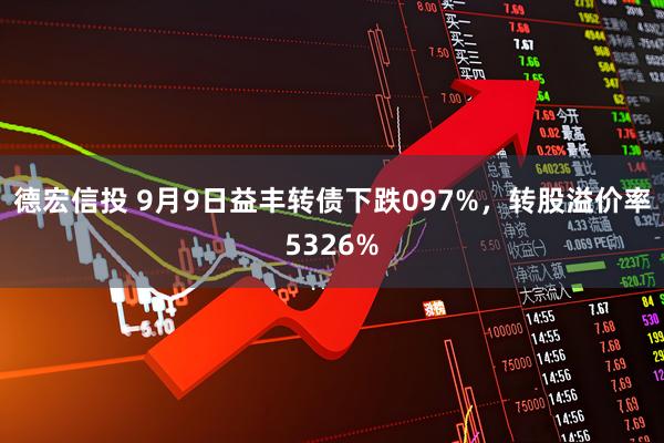 德宏信投 9月9日益丰转债下跌097%,转股溢价率5326%