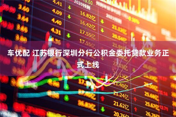 车优配 江苏银行深圳分行公积金委托贷款业务正式上线