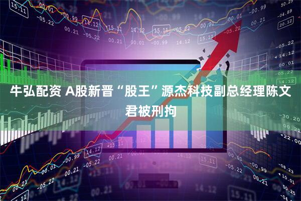 牛弘配资 A股新晋“股王”源杰科技副总经理陈文君被刑拘