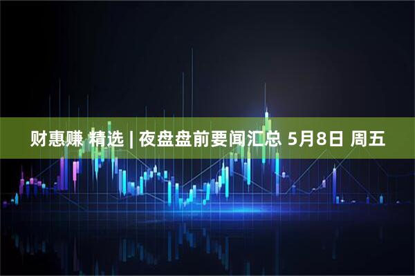 财惠赚 精选 | 夜盘盘前要闻汇总 5月8日 周五