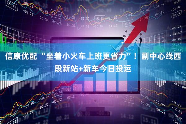 信康优配 “坐着小火车上班更省力”！副中心线西段新站+新车今日投运